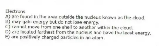 Electrons
A) are found in the area outside the nucleus known as the cloud.
B) may gain energy but do not lose energy.
C) cannot move from one shell to another within the cloud.
D) are located farthest from the nucleus and have the least energy.
E) are positively charged particles in an atom.