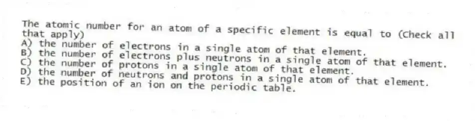 The atomic number for an atom of a specific element is equal to (Check all that apply)
A) the number of electrons in a single atom of that element.
B) the number of electrons plus neutrons in a single atom of that element.
C) the number of protons in a single atom of that element.
D) the number of neutrons and protons in a single atom of that element.
E) the position of an ion on the periodic table.