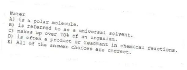 Water
A) is a polar molecule.
B) is referred to as a universal solvent.
C) makes up over 70% of an organism.
D) is often a product or reactant in chemical reactions.
E) All of the answer choices are correct.