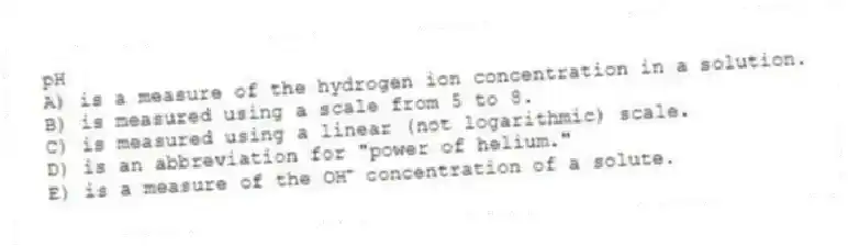 pH
A) is a measure of the hydrogen ion concentration in a solution.
B) is measured using a scale from 5 to 8.
C) is measured using a linear (not logarithmic) scale.
D) is an abbreviation for "power of helium."
E) is a measure of the OH⁺ concentration of a solute.