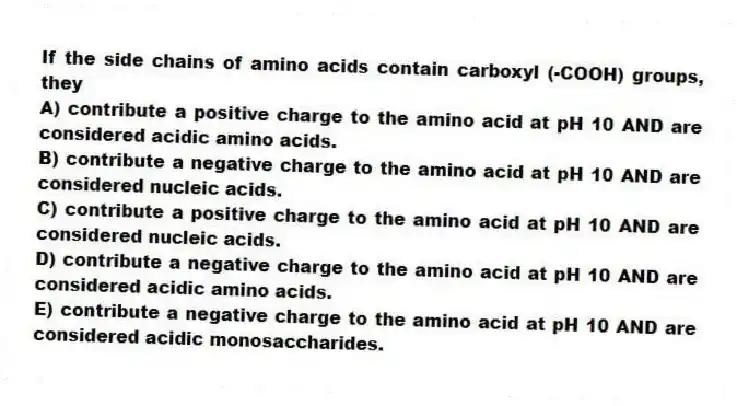 If the side chains of amino acids contain carboxyl (-COOH) groups, they
A) contribute a positive charge to the amino acid at pH 10 AND are considered acidic amino acids.
B) contribute a negative charge to the amino acid at pH 10 AND are considered nucleic acids.
C) contribute a positive charge to the amino acid at pH 10 AND are considered nucleic acids.
D) contribute a negative charge to the amino acid at pH 10 AND are considered acidic amino acids.
E) contribute a negative charge to the amino acid at pH 10 AND are considered acidic monosaccharides.