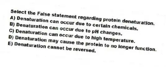 Select the False statement regarding protein denaturation.
A) Denaturation can occur due to certain chemicals.
B) Denaturation can occur due to pH changes.
C) Denaturation can occur due to high temperature.
D) Denaturation may cause the protein to no longer function.
E) Denaturation cannot be reversed.