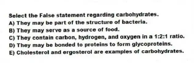 Select the False statement regarding carbohydrates.
A) They may be part of the structure of bacteria.
B) They may serve as a source of food.
C) They contain carbon, hydrogen, and oxygen in a 1:2:1 ratio.
D) They may be bonded to proteins to form glycoproteins.
E) Cholesterol and ergosterol are examples of carbohydrates.