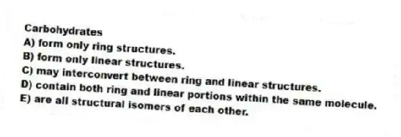 Carbohydrates
A) form only ring structures.
B) form only linear structures.
C) may interconvert between ring and linear structures.
D) contain both ring and linear portions within the same molecule.
E) are all structural isomers of each other.
