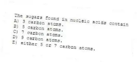 The sugars found in nucleic acids contain
A) 3 carbon atoms.
B) 5 carbon atoms.
C) 7 carbon atoms.
D) 9 carbon atoms.
E) either 5 or 7 carbon atoms.