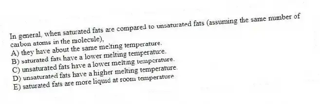 In general, when saturated fats are compared to unsaturated fats (assuming the same number of carbon atoms in the molecule),
A) they have about the same melting temperature.
B) saturated fats have a lower melting temperature.
C) unsaturated fats have a lower melting temperature.
D) unsaturated fats have a higher melting temperature.
E) saturated fats are more liquid at room temperature.
