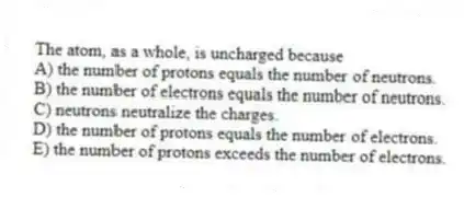 The atom, as a whole, is uncharged because
A) the number of protons equals the number of neutrons.
B) the number of electrons equals the number of neutrons.
C) neutrons neutralize the charges.
D) the number of protons equals the number of electrons.
E) the number of protons exceeds the number of electrons.
