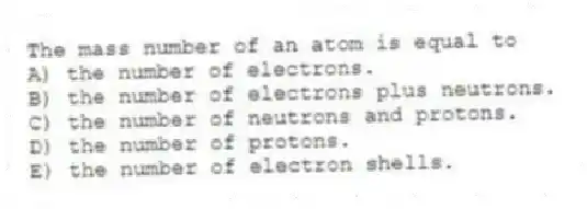 The mass number of an atom is equal to
A) the number of electrons.
B) the number of electrons plus neutrons.
C) the number of neutrons and protons.
D) the number of protons.
E) the number of electron shells.