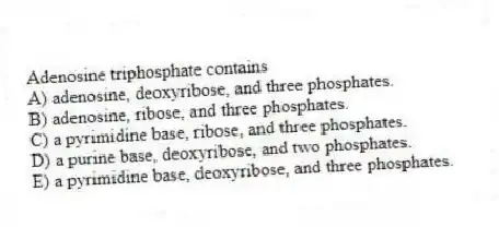Adenosine triphosphate contains
A) adenosine, deoxyribose, and three phosphates.
B) adenosine, ribose, and three phosphates.
C) a pyrimidine base, ribose, and three phosphates.
D) a purine base, deoxyribose, and two phosphates.
E) a pyrimidine base, deoxyribose, and three phosphates.