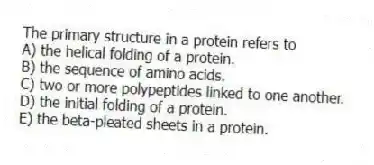 The primary structure in a protein refers to
A) the helical folding of a protein.
B) the sequence of amino acids.
C) two or more polypeptides linked to one another.
D) the initial folding of a protein.
E) the beta-pleated sheets in a protein.