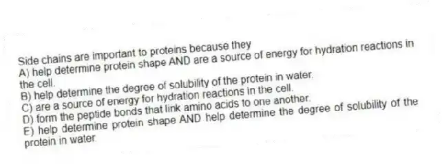 Side chains are important to proteins because they
A) help determine protein shape AND are a source of energy for hydration reactions in the cell.
B) help determine the degree of solubility of the protein in water.
C) are a source of energy for hydration reactions in the cell.
D) form the peptide bonds that link amino acids to one another.
E) help determine protein shape AND help determine the degree of solubility of the protein in water.