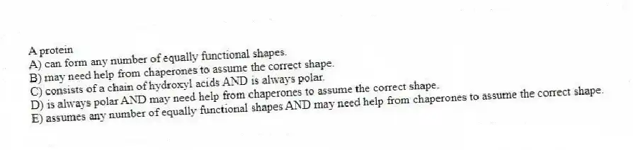 A protein
A) can form any number of equally functional shapes.
B) may need help from chaperones to assume the correct shape.
C) consists of a chain of hydroxyl acids AND is always polar.
D) is always polar AND may need help from chaperones to assume the correct shape.
E) assumes any number of equally functional shapes AND may need help from chaperones to assume the correct shape.