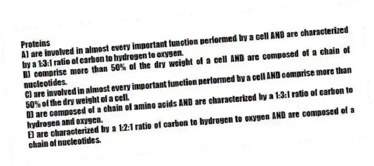 Proteins
A) are involved in almost every important function performed by a cell AND are characterized by a 1:3:1 ratio of carbon to hydrogen to oxygen.
B) comprise more than 50% of the dry weight of a cell AND are composed of a chain of nucleotides.
C) are involved in almost every important function performed by a cell AND comprise more than 50% of the dry weight of a cell.
D) are composed of a chain of amino acids AND are characterized by a 1:3:1 ratio of carbon to hydrogen and oxygen.
E) are characterized by a 1:2:1 ratio of carbon to hydrogen to oxygen AND are composed of a chain of nucleotides.