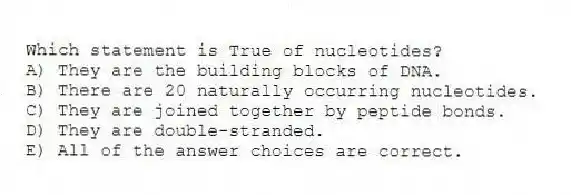Which statement is True of nucleotides?
A) They are the building blocks of DNA.
B) There are 20 naturally occurring nucleotides.
C) They are joined together by peptide bonds.
D) They are double-stranded.
E) All of the answer choices are correct.