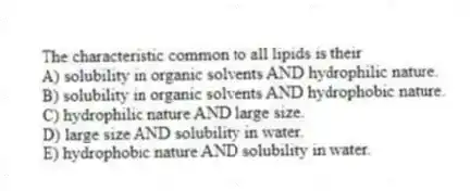 The characteristic common to all lipids is their
A) solubility in organic solvents AND hydrophilic nature.
B) solubility in organic solvents AND hydrophobic nature.
C) hydrophilic nature AND large size.
D) large size AND solubility in water.
E) hydrophobic nature AND solubility in water.