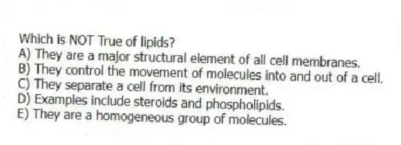 Which is NOT True of lipids?
A) They are a major structural element of all cell membranes.
B) They control the movement of molecules into and out of a cell.
C) They separate a cell from its environment.
D) Examples include steroids and phospholipids.
E) They are a homogeneous group of molecules.