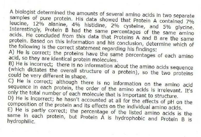 A biologist determined the amounts of several amino acids in two separate samples of pure protein. His data showed that Protein A contained 7% leucine, 12% alanine, 4% histidine, 2% cysteine, and 5% glycine. Interestingly, Protein B had the same percentages of the same amino acids. He concluded from this data that Proteins A and B are the same protein. Based on this information and his conclusion, determine which of the following is the correct statement regarding his findings:
A) He is correct; the proteins have the same percentages of each amino acid, so they are identical protein molecules.
B) He is incorrect; there is no information about the amino acids sequence (which dictates the overall structure of a protein), so the two proteins could be very different in shape.
C) He is correct; although there is no information on the amino acid sequence in each protein, the order of the amino acids is irrelevant. It's only the total number of each molecule that is important to structure.
D) He is incorrect; he hasn't accounted at all for the effects of pH on the composition of the protein and its effects on the individual amino acids.
E) He is partly correct; the percentage of the listed amino acids is the same in each protein, but Protein A is hydrophobic and Protein B is hydrophilic.