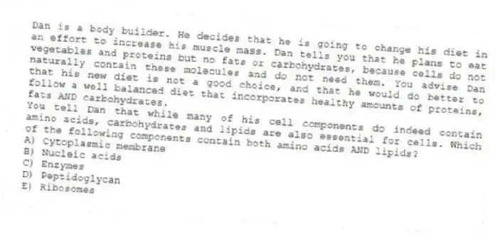 Dan is a body builder. He decides that he is going to change his diet in an effort to increase his muscle mass. Dan tells you that he plans to eat vegetables and proteins but no fats or carbohydrates, because cells do not naturally contain these molecules and do not need them. You advise Dan that his new diet is not a good choice, and that he would do better to follow a well balanced diet that incorporates healthy amounts of proteins, fats AND carbohydrates.
-You tell Dan that while many of his cell components do indeed contain amino acids, carbohydrates and lipids are also essential for cells. Which of the following components contain both amino acids AND lipids?
A) Cytoplasmic membrane
B) Nucleic acids
C) Enzymes
D) Peptidoglycan
E) Ribosomes
