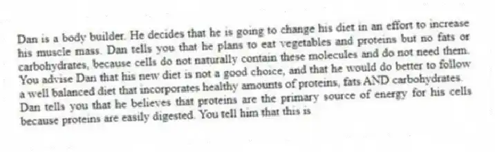 Dan is a body builder. He decides that he is going to change his diet in an effort to increase his muscle mass. Dan tells you that he plans to eat vegetables and proteins but no fats or carbohydrates, because cells do not naturally contain these molecules and do not need them. You advise Dan that his new diet is not a good choice, and that he would do better to follow a well balanced diet that incorporates healthy amounts of proteins, fats AND carbohydrates.
-Dan tells you that he believes that proteins are the primary source of energy for his cells because proteins are easily digested. You tell him that this is