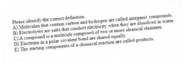 Please identify the correct definition.
A) Molecules that contain carbon and hydrogen are called inorganic compounds.
B) Electrolytes are salts that conduct electricity when they are dissolved in water.
C) A compound is a molecule composed of two or more identical elements.
D) Electrons in a polar covalent bond are shared equally.
E) The starting components of a chemical reaction are called products.