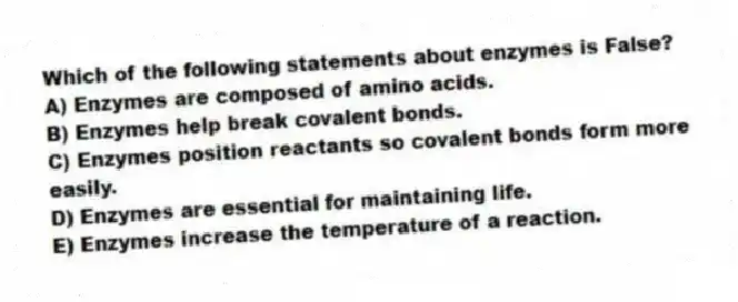 Which of the following statements about enzymes is False?
A) Enzymes are composed of amino acids.
B) Enzymes help break covalent bonds.
C) Enzymes position reactants so covalent bonds form more easily.
D) Enzymes are essential for maintaining life.
E) Enzymes increase the temperature of a reaction.