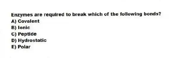 Enzymes are required to break which of the following bonds?
A) Covalent
B) Ionic
C) Peptide
D) Hydrostatic
E) Polar