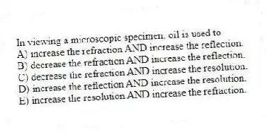 In viewing a microscopic specimen, oil is used to
A) increase the refraction AND increase the reflection.
B) decrease the refraction AND increase the reflection.
C) decrease the refraction AND increase the resolution.
D) increase the reflection AND increase the resolution.
E) increase the resolution AND increase the refraction.