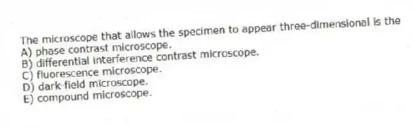 The microscope that allows the specimen to appear three-dimensional is the
A) phase contrast microscope.
B) differential interference contrast microscope.
C) fluorescence microscope.
D) dark-field microscope.
E) compound microscope.