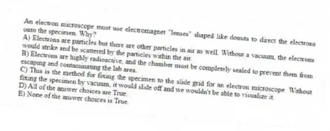 An electron microscope must use electromagnet "lenses" shaped like donuts to direct the electrons onto the specimen. Why?
A) Electrons are particles but there are other particles in air as well. Without a vacuum, the electrons would strike and be scattered by the particles within the air.
B) Electrons are highly radioactive, and the chamber must be completely sealed to prevent them from escaping and contaminating the lab area.
C) This is the method for fixing the specimen to the slide grid for an electron microscope. Without fixing the specimen by vacuum, it would slide off and we wouldn't be able to visualize it.
D) All of the answer choices are True.
E) None of the answer choices is True.