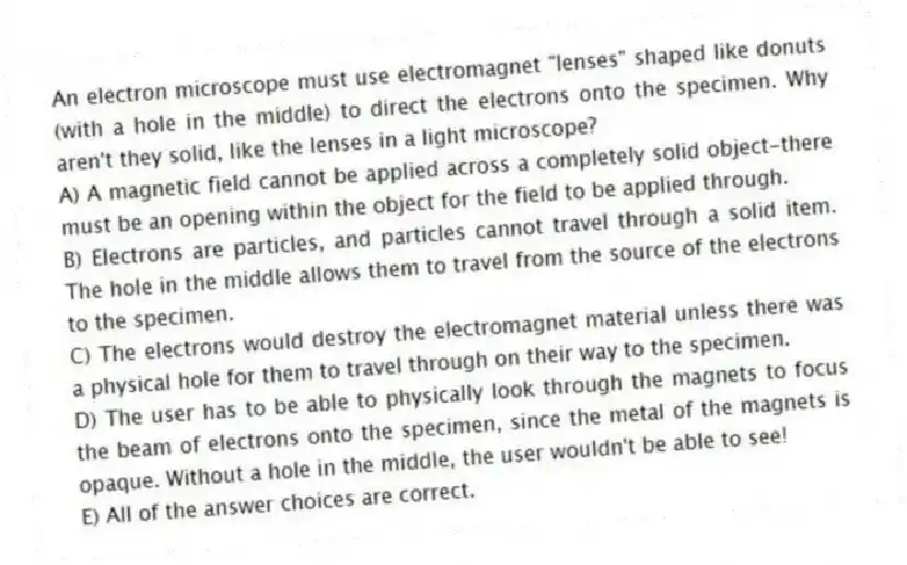 An electron microscope must use electromagnet "lenses" shaped like donuts (with a hole in the middle) to direct the electrons onto the specimen. Why aren't they solid, like the lenses in a light microscope?
A) A magnetic field cannot be applied across a completely solid object-there must be an opening within the object for the field to be applied through.
B) Electrons are particles, and particles cannot travel through a solid item. The hole in the middle allows them to travel from the source of the electrons to the specimen.
C) The electrons would destroy the electromagnet material unless there was a physical hole for them to travel through on their way to the specimen.
D) The user has to be able to physically look through the magnets to focus the beam of electrons onto the specimen, since the metal of the magnets is opaque. Without a hole in the middle, the user wouldn't be able to see!
E) All of the answer choices are correct.