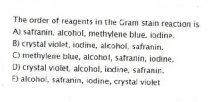 The order of reagents in the Gram stain reaction is
A) safranin, alcohol, methylene blue, iodine.
B) crystal violet, iodine, alcohol, safranin.
C) methylene blue, alcohol, safranin, iodine.
D) crystal violet, alcohol, iodine, safranin.
E) alcohol, safranin, iodine, crystal violet