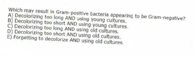 Which may result in Gram-positive bacteria appearing to be Gram-negative?
A) Decolorizing too long AND using young cultures.
B) Decolorizing too short AND using young cultures.
C) Decolorizing too long AND using old cultures.
D) Decolorizing too short AND using old cultures.
E) Forgetting to decolorize AND using old cultures.