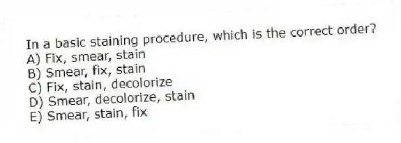 In a basic staining procedure, which is the correct order?
A) Fix, smear, stain
B) Smear, fix, stain
C) Fix, stain, decolorize
D) Smear, decolorize, stain
E) Smear, stain, fix
