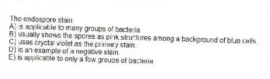 The endospore stain
A) is applicable to many groups of bacteria.
B) usually shows the spores as pink structures among a background of blue cells.
C) uses crystal violet as the primary stain.
D) is an example of a negative stain.
E) is applicable to only a few groups of bacteria.