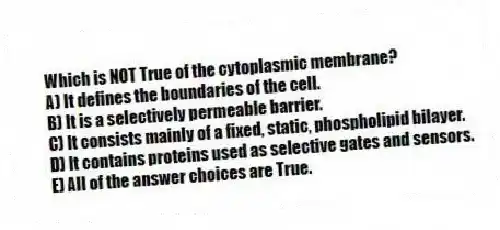 Which is NOT True of the cytoplasmic membrane?
A) It defines the boundaries of the cell.
B) It is a selectively permeable barrier.
C) It consists mainly of a fixed, static, phospholipid bilayer.
D) It contains proteins used as selective gates and sensors.
E) All of the answer choices are True.
