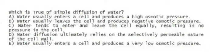 Which is True of simple diffusion of water?
A) Water usually enters a cell and produces a high osmotic pressure.
B) Water usually leaves the cell and produces negative osmotic pressure.
C) Water tends to enter and leave the cell equally, resulting in no pressure in the cell.
D) Water diffusion ultimately relies on the selectively permeable nature of the cell wall.
E) Water usually enters a cell and produces a very low osmotic pressure.