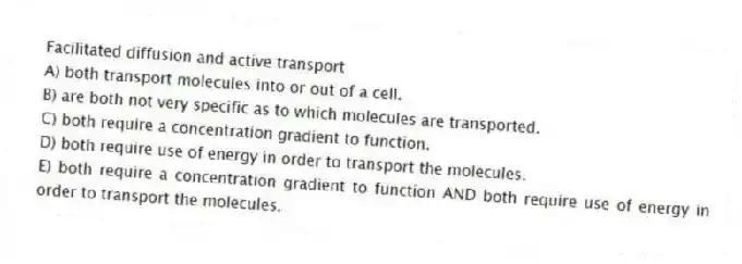 Facilitated diffusion and active transport
A) both transport molecules into or out of a cell.
B) are both not very specific as to which molecules are transported.
C) both require a concentration gradient to function.
D) both require use of energy in order to transport the molecules.
E) both require a concentration gradient to function AND both require use of energy in order to transport the molecules.