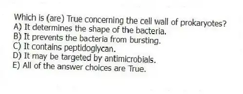 Which is (are) True concerning the cell wall of prokaryotes?
A) It determines the shape of the bacteria.
B) It prevents the bacteria from bursting.
C) It contains peptidoglycan.
D) It may be targeted by antimicrobials.
E) All of the answer choices are True.