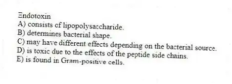 Endotoxin
A) consists of lipopolysaccharide.
B) determines bacterial shape.
C) may have different effects depending on the bacterial source.
D) is toxic due to the effects of the peptide side chains.
E) is found in Gram-positive cells.