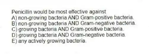 Penicillin would be most effective against
A) non-growing bacteria AND Gram-positive bacteria.
B) non-growing bacteria AND Gram-negative bacteria.
C) growing bacteria AND Gram-positive bacteria.
D) growing bacteria AND Gram-negative bacteria.
E) any actively growing bacteria.
