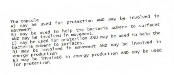 The capsule
A) may be used for protection AND may be involved in movement.
B) may be used to help the bacteria adhere to surfaces AND may be involved in movement.
C) may be used for protection AND may be used to help the bacteria adhere to surfaces.
D) may be involved in movement AND may be involved in energy production.
E) may be involved in energy production AND may be used for protection.