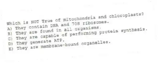 Which is NOT True of mitochondria and chloroplasts?
A) They contain DNA and 70S ribosomes.
B) They are found in all organisms.
C) They are capable of performing protein synthesis.
D) They generate ATP.
E) They are membrane-bound organelles.