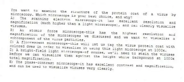 You want to examine the structure of the protein coat of a virus by microscopy. Which microscope is your best choice, and why?
A) The scanning electron microscope-it has excellent resolution and magnification (much higher than a light microscope), and can clearly visualize viruses.
B) An atomic force microscope-this has the highest resolution and magnification of the microscopes we discussed and we want to visualize a subcomponent of the virus particles.
C) A fluorescent microscope-this will let us tag the virus protein coat with colored dyes in order to visualize it using this light microscope at 1000x.
D) A bright-field light microscope-of course, we'll need to stain the viruses before we can visualize them against the bright white background at 1000x total magnification.
E) The phase-contrast microscope-it has excellent contrast and magnification, and can be used to visualize viruses very clearly.