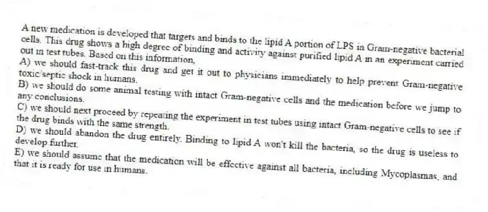 A new medication is developed that targets and binds to the lipid A portion of LPS in Gram-negative bacterial cells. This drug shows a high degree of binding and activity against purified lipid A in an experiment carried out in test tubes. Based on this information,
A) we should fast-track this drug and get it out to physicians immediately to help prevent Gram-negative toxic/septic shock in humans.
B) we should do some animal testing with intact Gram-negative cells and the medication before we jump to any conclusions.
C) we should next proceed by repeating the experiment in test tubes using intact Gram-negative cells to see if the drug binds with the same strength.
D) we should abandon the drug entirely. Binding to lipid A won't kill the bacteria, so the drug is useless to develop further.
E) we should assume that the medication will be effective against all bacteria, including Mycoplasmas, and that it is ready for use in humans.
