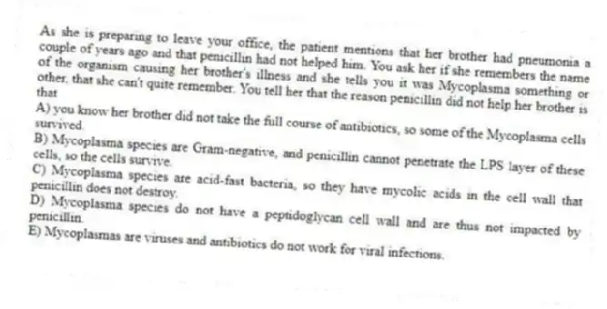 As she is preparing to leave your office, the patient mentions that her brother had pneumonia a couple of years ago and that penicillin had not helped him. You ask her if she remembers the name of the organism causing her brother's illness and she tells you it was Mycoplasma something or other, that she can't quite remember. You tell her that the reason penicillin did not help her brother is that
A) you know her brother did not take the full course of antibiotics, so some of the Mycoplasma cells survived.
B) Mycoplasma species are Gram-negative, and penicillin cannot penetrate the LPS layer of these cells, so the cells survive.
C) Mycoplasma species are acid-fast bacteria, so they have mycolic acids in the cell wall that penicillin does not destroy.
D) Mycoplasma species do not have a peptidoglycan cell wall and are thus not impacted by penicillin.
E) Mycoplasmas are viruses and antibiotics do not work for viral infections.