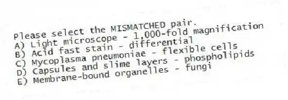 Please select the MISMATCHED pair.
A) Light microscope - 1,000-fold magnification
B) Acid fast stain - differential
C) Mycoplasma pneumoniae - flexible cells
D) Capsules and slime layers - phospholipids
E) Membrane-bound organelles - fungi