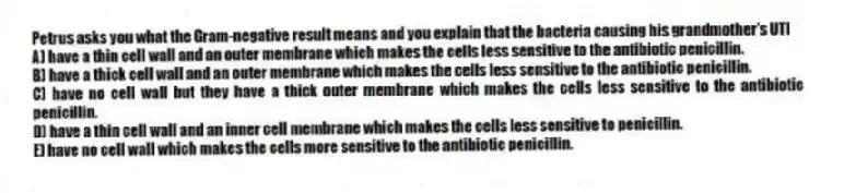 Petrus asks you what the Gram-negative result means and you explain that the bacteria causing his grandmother's UTI
A) have a thin cell wall and an outer membrane which makes the cells less sensitive to the antibiotic penicillin.
B) have a thick cell wall and an outer membrane which makes the cells less sensitive to the antibiotic penicillin.
C) have no cell wall but they have a thick outer membrane which makes the cells less sensitive to the antibiotic penicillin.
D) have a thin cell wall and an inner cell membrane which makes the cells less sensitive to penicillin.
E) have no cell wall which makes the cells more sensitive to the antibiotic penicillin.