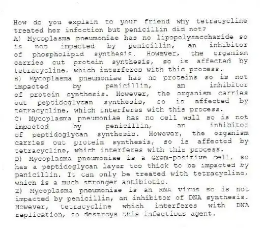 How do you explain to your friend why tetracycline treated her infection but penicillin did not?
A) Mycoplasma pneumoniae has no lipopolysaccharide so is not impacted by penicillin, an inhibitor of phospholipid synthesis. However, the organism carries out protein synthesis, so is affected by tetracycline, which interferes with this process.
B) Mycoplasma pneumoniae has no proteins so is not impacted by penicillin, an inhibitor of protein synthesis. However, the organism carries out peptidoglycan synthesis, so is affected by tetracycline, which interferes with this process.
C) Mycoplasma pneumoniae has no cell wall so is not impacted by penicillin, an inhibitor of peptidoglycan synthesis. However, the organism carries out protein synthesis, so is affected by tetracycline, which interferes with this process.
D) Mycoplasma pneumoniae is a Gram-positive cell, so has a peptidoglycan layer too thick to be impacted by penicillin. It can only be treated with tetracycline, which is a much stronger antibiotic.
E) Mycoplasma pneumoniae is an RNA virus so is not impacted by penicillin, an inhibitor of DNA synthesis. However, tetracycline which interferes with DNA replication, so destroys this infectious agent.