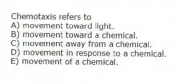 Chemotaxis refers to
A) movement toward light.
B) movement toward a chemical.
C) movement away from a chemical.
D) movement in response to a chemical.
E) movement of a chemical.