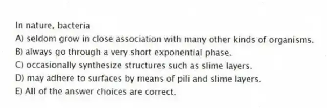 In nature, bacteria
A) seldom grow in close association with many other kinds of organisms.
B) always go through a very short exponential phase.
C) occasionally synthesize structures such as slime layers.
D) may adhere to surfaces by means of pili and slime layers.
E) All of the answer choices are correct.